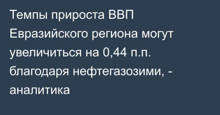 Темпы прироста ВВП Евразийского региона могут увеличиться на 0,44 п.п. благодаря нефтегазозими, - аналитика