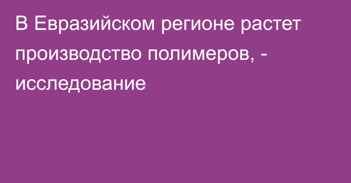 В Евразийском регионе растет производство полимеров, - исследование