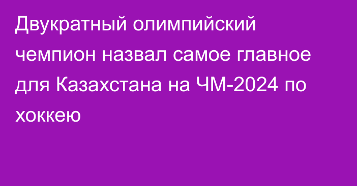 Двукратный олимпийский чемпион назвал самое главное для Казахстана на ЧМ-2024 по хоккею