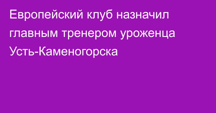 Европейский клуб назначил главным тренером уроженца Усть-Каменогорска