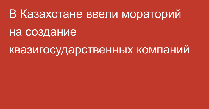 В Казахстане ввели мораторий на создание квазигосударственных компаний