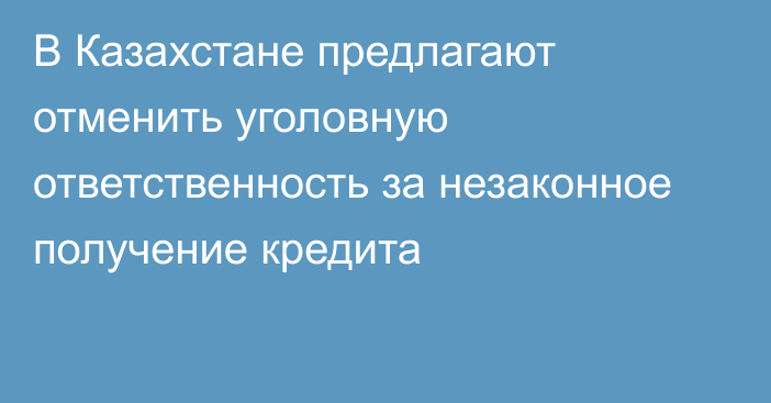 В Казахстане предлагают отменить уголовную ответственность за незаконное получение кредита