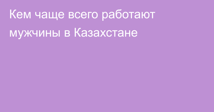 Кем чаще всего работают мужчины в Казахстане