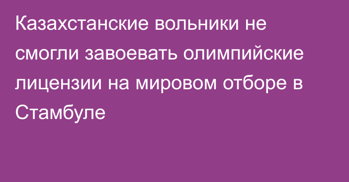 Казахстанские вольники не смогли завоевать олимпийские лицензии на мировом отборе в Стамбуле