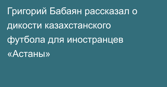 Григорий Бабаян рассказал о дикости казахстанского футбола для иностранцев «Астаны»