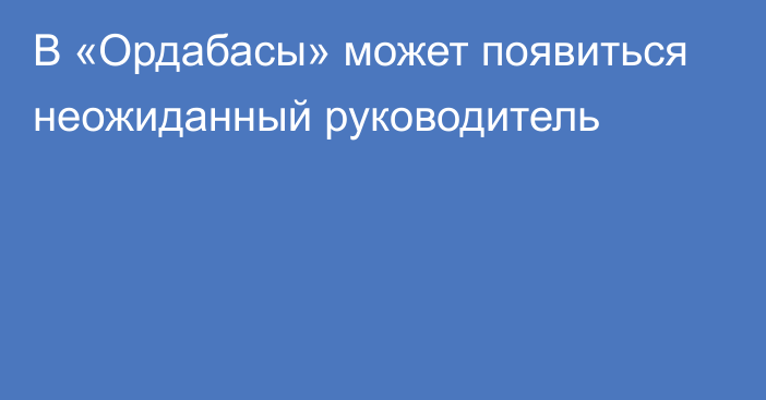 В «Ордабасы» может появиться неожиданный руководитель