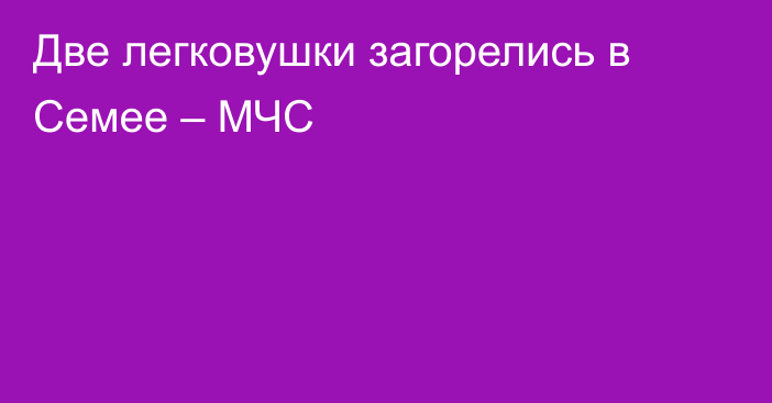 Две легковушки загорелись в Семее – МЧС