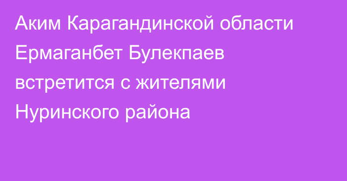 Аким Карагандинской области Ермаганбет Булекпаев встретится с жителями Нуринского района