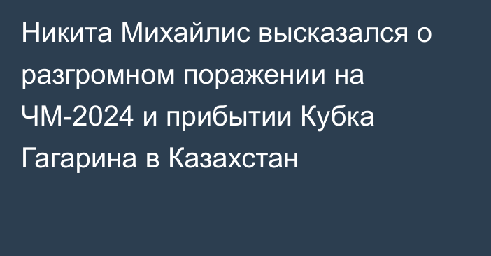 Никита Михайлис высказался о разгромном поражении на ЧМ-2024 и прибытии Кубка Гагарина в Казахстан
