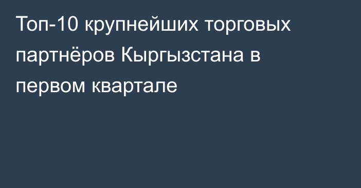 Топ-10 крупнейших торговых партнёров Кыргызстана в первом квартале