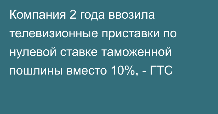 Компания 2 года ввозила телевизионные приставки по нулевой ставке таможенной пошлины вместо 10%, - ГТС