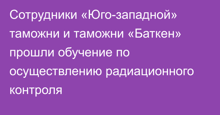 Сотрудники «Юго-западной» таможни и таможни «Баткен» прошли обучение по осуществлению радиационного контроля