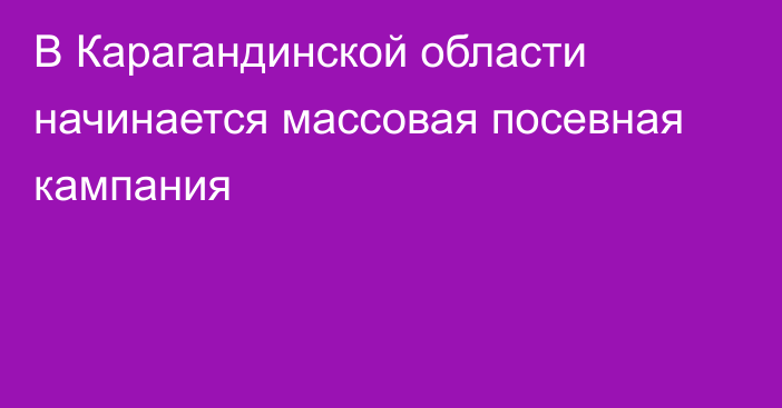 В Карагандинской области начинается массовая посевная кампания