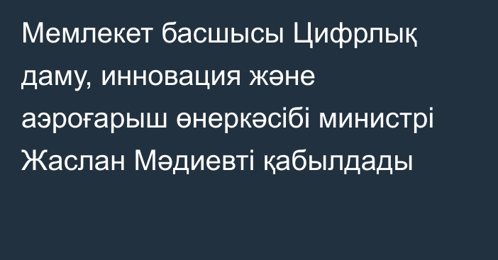 Мемлекет басшысы Цифрлық даму, инновация және аэроғарыш өнеркәсібі министрі Жаслан Мәдиевті қабылдады