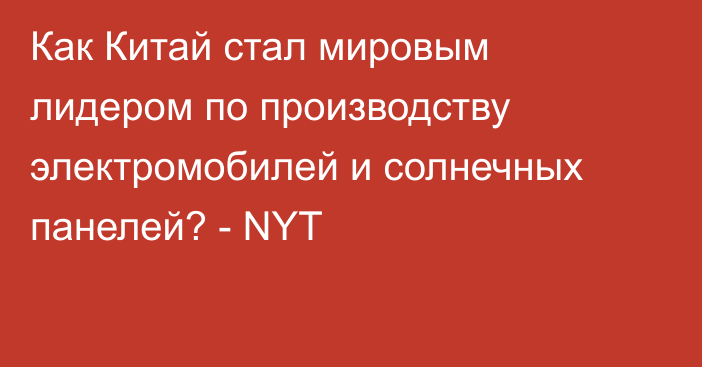 Как Китай стал мировым лидером по производству электромобилей и солнечных панелей? - NYT