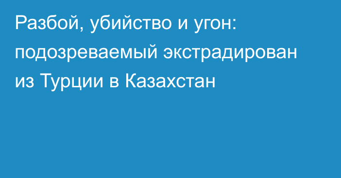 Разбой, убийство и угон: подозреваемый экстрадирован из Турции в Казахстан