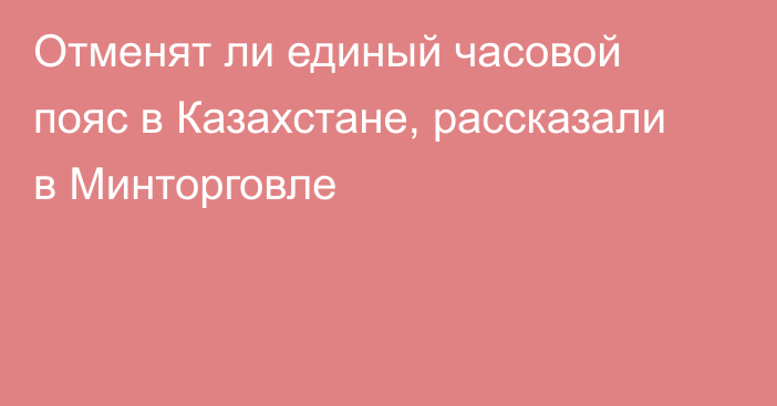 Отменят ли единый часовой пояс в Казахстане, рассказали в Минторговле