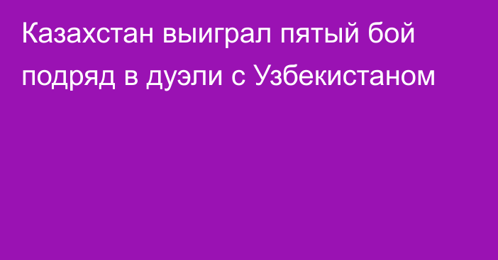 Казахстан выиграл пятый бой подряд в дуэли с Узбекистаном