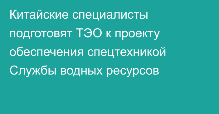 Китайские специалисты подготовят ТЭО к проекту обеспечения спецтехникой Службы водных ресурсов