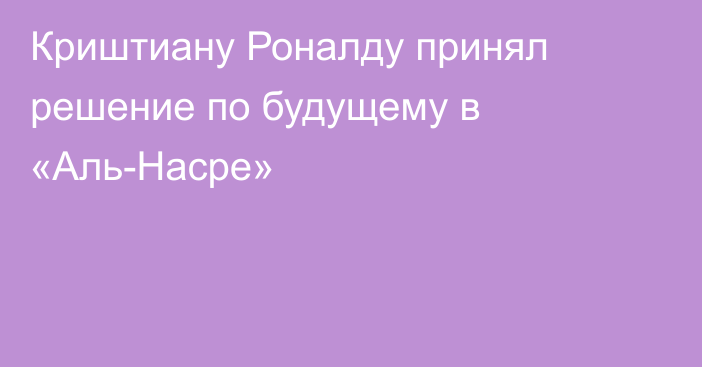 Криштиану Роналду принял решение по будущему в «Аль-Насре»