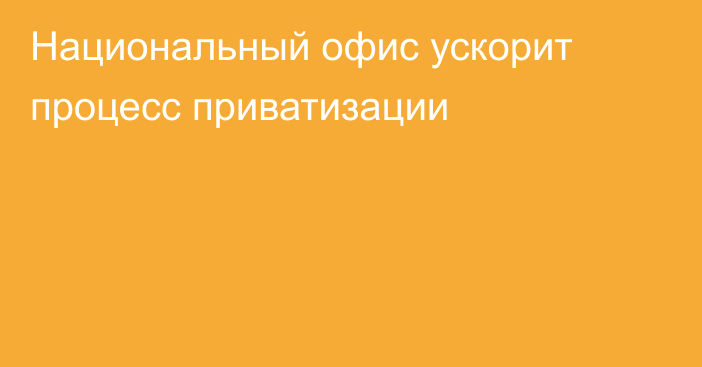 Национальный офис ускорит процесс приватизации