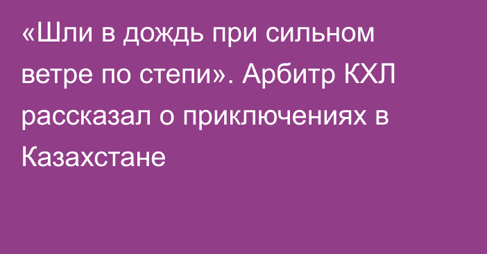 «Шли в дождь при сильном ветре по степи». Арбитр КХЛ рассказал о приключениях в Казахстане