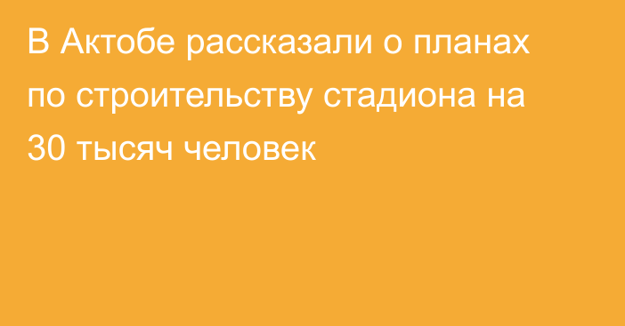 В Актобе рассказали о планах по строительству стадиона на 30 тысяч человек