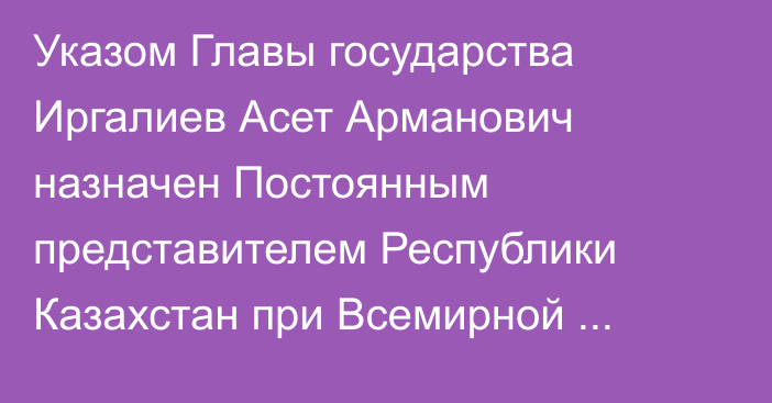 Указом Главы государства Иргалиев Асет Арманович назначен Постоянным представителем Республики Казахстан при Всемирной торговой организации и международных экономических организациях, он освобожден от ранее занимаемой должности