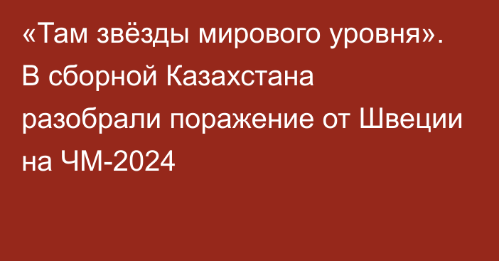 «Там звёзды мирового уровня». В сборной Казахстана разобрали поражение от Швеции на ЧМ-2024