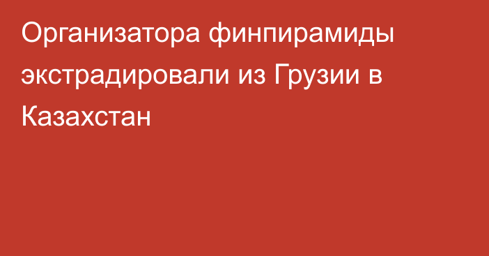 Организатора финпирамиды экстрадировали из Грузии в Казахстан