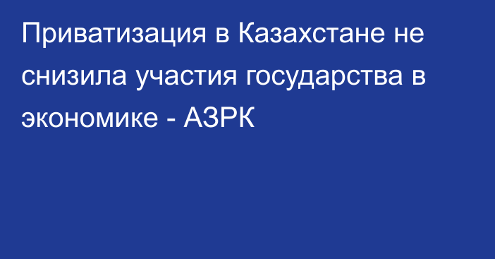 Приватизация в Казахстане не снизила участия государства в экономике - АЗРК