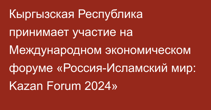 Кыргызская Республика принимает участие на Международном экономическом форуме «Россия-Исламский мир: Kazan Forum 2024»