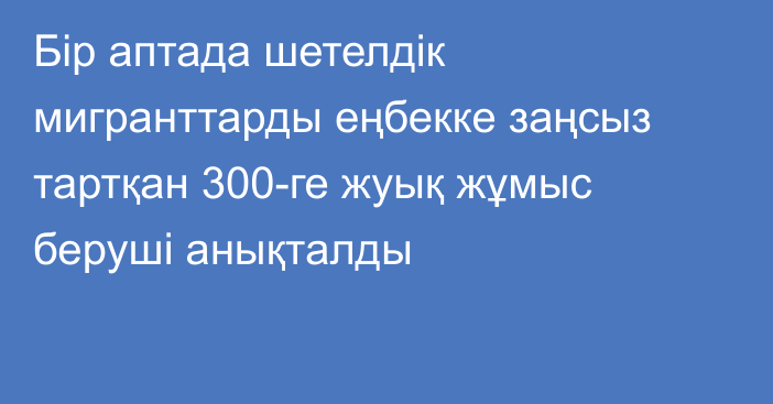 Бір аптада шетелдік мигранттарды еңбекке заңсыз тартқан 300-ге жуық жұмыс беруші анықталды