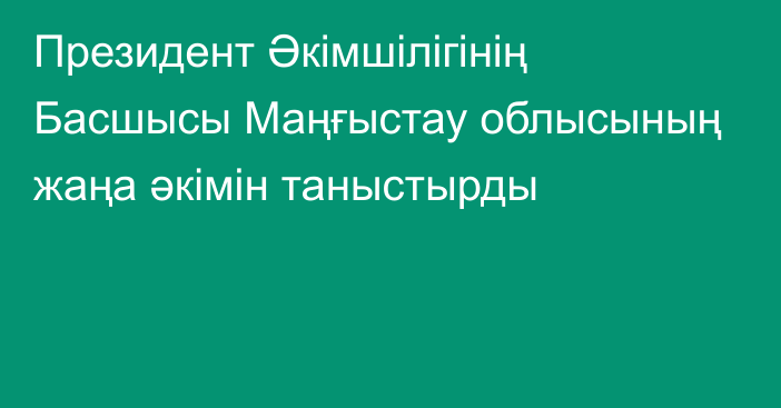 Президент Әкімшілігінің Басшысы Маңғыстау облысының жаңа әкімін таныстырды 