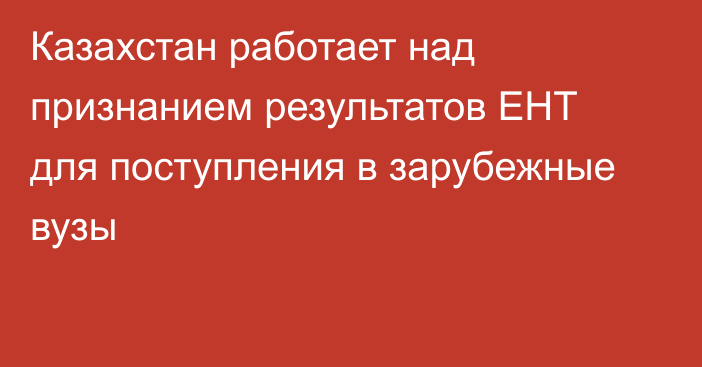 Казахстан работает над признанием результатов ЕНТ для поступления в зарубежные вузы