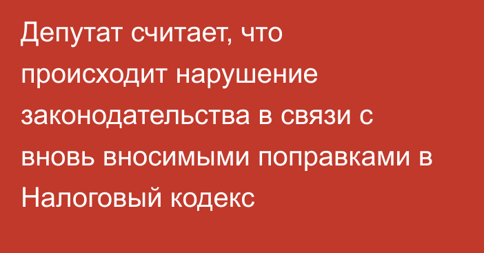 Депутат считает, что происходит нарушение законодательства в связи с вновь вносимыми поправками в Налоговый кодекс