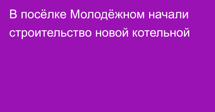 В посёлке Молодёжном начали строительство новой котельной