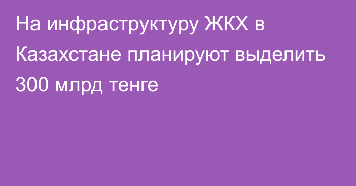 На инфраструктуру ЖКХ в Казахстане планируют выделить 300 млрд тенге