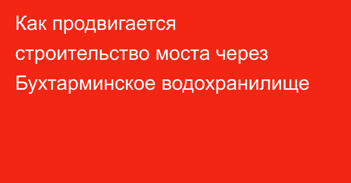 Как продвигается строительство моста  через Бухтарминское водохранилище