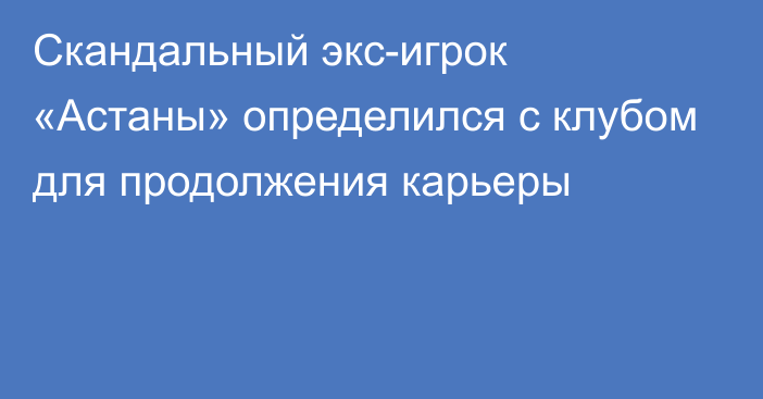 Скандальный экс-игрок «Астаны» определился с клубом для продолжения карьеры