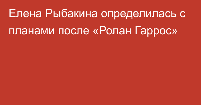 Елена Рыбакина определилась с планами после «Ролан Гаррос»