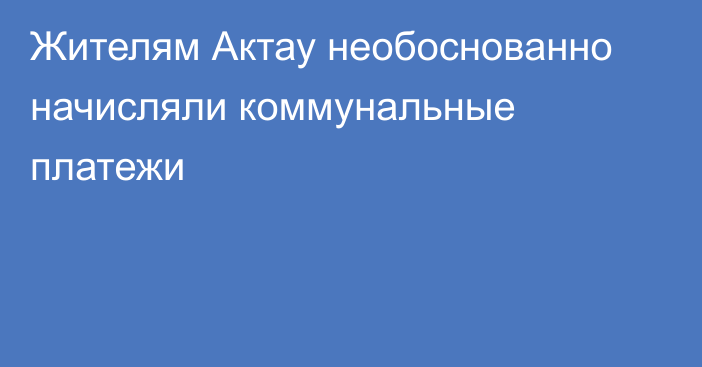 Жителям Актау необоснованно начисляли коммунальные платежи