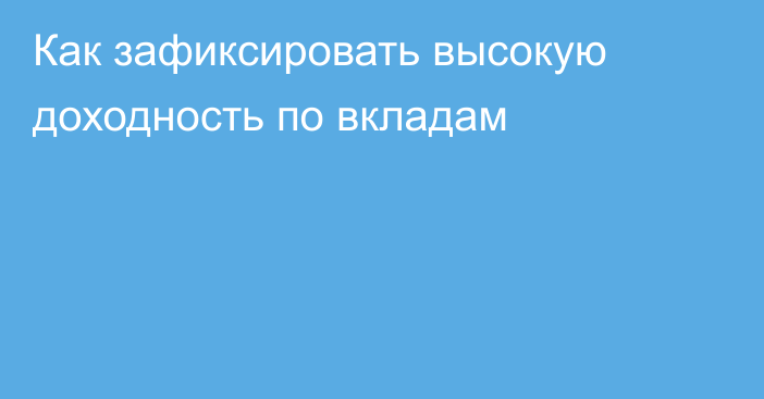 Как зафиксировать высокую доходность по вкладам