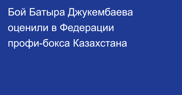 Бой Батыра Джукембаева оценили в Федерации профи-бокса Казахстана