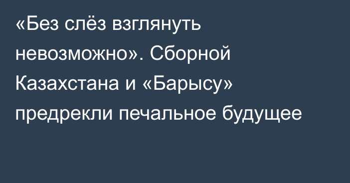 «Без слёз взглянуть невозможно». Сборной Казахстана и «Барысу» предрекли печальное будущее