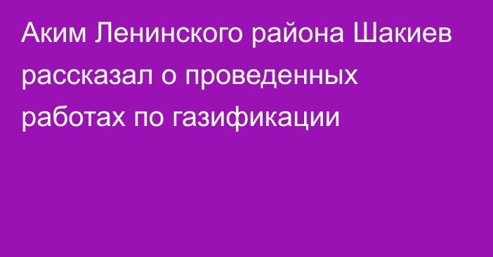 Аким Ленинского района Шакиев рассказал о проведенных работах по газификации