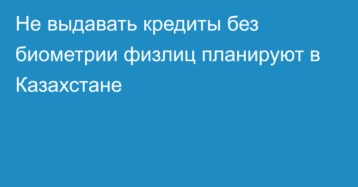 Не выдавать кредиты без биометрии физлиц планируют в Казахстане