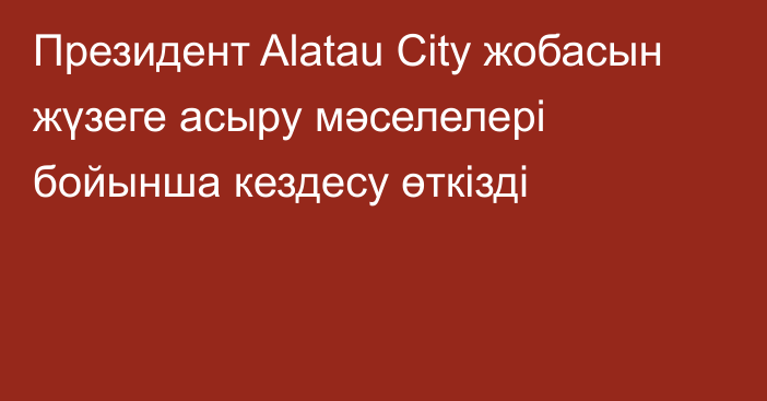 Президент Alatau City жобасын жүзеге асыру мәселелері бойынша кездесу өткізді