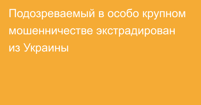 Подозреваемый в особо крупном мошенничестве 
экстрадирован из Украины