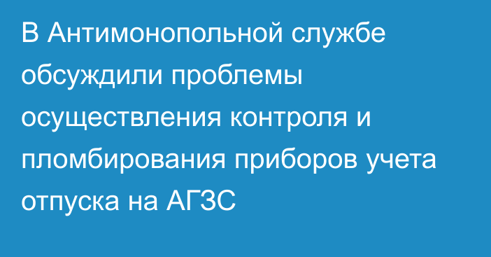 В Антимонопольной службе обсуждили проблемы осуществления контроля и пломбирования приборов учета отпуска на АГЗС